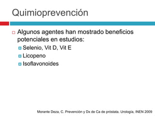 Quimioprevención
   Algunos agentes han mostrado beneficios
    potenciales en estudios:
     Selenio, Vit D, Vit E
     Licopeno

     Isoflavonoides




            Morante Deza, C. Prevención y Dx de Ca de próstata. Urología, INEN 2009
 