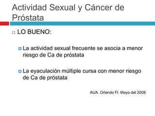 Actividad Sexual y Cáncer de
Próstata
   LO BUENO:

     La actividad sexual frecuente se asocia a menor
     riesgo de Ca de próstata

     Laeyaculación múltiple cursa con menor riesgo
     de Ca de próstata

                               AUA. Orlando Fl. Mayo del 2008
 
