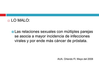    LO MALO:

     Las relaciones sexuales con múltiples parejas
     se asocia a mayor incidencia de infecciones
     virales y por ende más cáncer de próstata.



                              AUA. Orlando Fl. Mayo del 2008
 