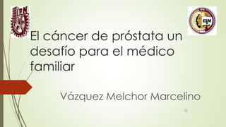 El cáncer de próstata un
desafío para el médico
familiar
Vázquez Melchor Marcelino

 