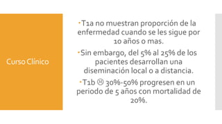 CursoClínico
T1a no muestran proporción de la
enfermedad cuando se les sigue por
10 años o mas.
Sin embargo, del 5% al 25% de los
pacientes desarrollan una
diseminación local o a distancia.
T1b  30%-50% progresen en un
periodo de 5 años con mortalidad de
20%.
 