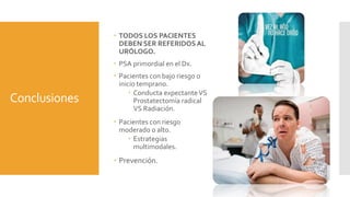 Conclusiones
 TODOS LOS PACIENTES
DEBEN SER REFERIDOSAL
URÓLOGO.
 PSA primordial en el Dx.
 Pacientes con bajo riesgo o
inicio temprano.
 Conducta expectanteVS
Prostatectomía radical
VS Radiación.
 Pacientes con riesgo
moderado o alto.
 Estrategias
multimodales.
 Prevención.
 