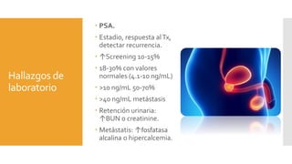 Hallazgos de
laboratorio
 PSA.
 Estadio, respuesta alTx,
detectar recurrencia.
 ↑Screening 10-15%
 18-30% con valores
normales (4.1-10 ng/mL)
 >10 ng/mL 50-70%
 >40 ng/mL metástasis
 Retención urinaria:
↑BUN o creatinine.
 Metástatis: ↑fosfatasa
alcalina o hipercalcemia.
 