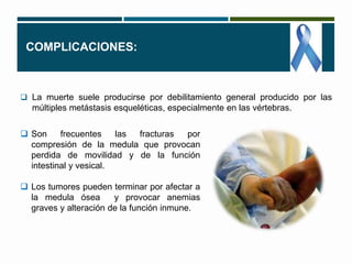 COMPLICACIONES: 
 La muerte suele producirse por debilitamiento general producido por las 
múltiples metástasis esqueléticas, especialmente en las vértebras. 
 Son frecuentes las fracturas por 
compresión de la medula que provocan 
perdida de movilidad y de la función 
intestinal y vesical. 
 Los tumores pueden terminar por afectar a 
la medula ósea y provocar anemias 
graves y alteración de la función inmune. 
 