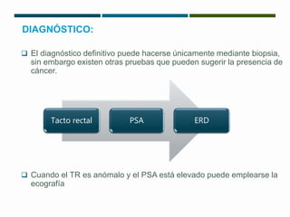 DIAGNÓSTICO: 
 El diagnóstico definitivo puede hacerse únicamente mediante biopsia, 
sin embargo existen otras pruebas que pueden sugerir la presencia de 
cáncer. 
Tacto rectal PSA ERD 
 Cuando el TR es anómalo y el PSA está elevado puede emplearse la 
ecografía 
 