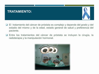 TRATAMIENTO: 
 El tratamiento del cáncer de próstata es complejo y depende del grado y del 
estadio del mismo y de la edad, estado general de salud y preferencia del 
paciente. 
 Entre los tratamientos del cáncer de próstata se incluyen la cirugía, la 
radioterapia y la manipulación hormonal. 
 