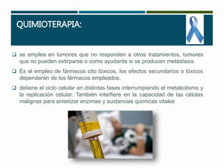 QUIMIOTERAPIA: 
 se emplea en tumores que no responden a otros tratamientos, tumores 
que no pueden extirparse o como ayudante si se producen metástasis. 
 Es el empleo de fármacos cito tóxicos, los efectos secundarios o tóxicos 
dependerán de los fármacos empleados. 
 detiene el ciclo celular en distintas fases interrumpiendo el metabolismo y 
la replicación celular. También interfiere en la capacidad de las células 
malignas para sintetizar enzimas y sustancias químicas vitales 
 