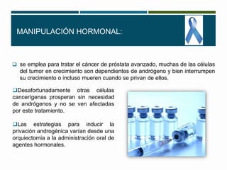 MANIPULACIÓN HORMONAL: 
 se emplea para tratar el cáncer de próstata avanzado, muchas de las células 
del tumor en crecimiento son dependientes de andrógeno y bien interrumpen 
su crecimiento o incluso mueren cuando se privan de ellos. 
Desafortunadamente otras células 
cancerígenas prosperan sin necesidad 
de andrógenos y no se ven afectadas 
por este tratamiento. 
Las estrategias para inducir la 
privación androgénica varían desde una 
orquiectomia a la administración oral de 
agentes hormonales. 
 
