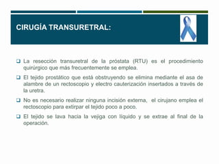 CIRUGÍA TRANSURETRAL: 
 La resección transuretral de la próstata (RTU) es el procedimiento 
quirúrgico que más frecuentemente se emplea. 
 El tejido prostático que está obstruyendo se elimina mediante el asa de 
alambre de un rectoscopio y electro cauterización insertados a través de 
la uretra. 
 No es necesario realizar ninguna incisión externa, el cirujano emplea el 
rectoscopio para extirpar el tejido poco a poco. 
 El tejido se lava hacia la vejiga con líquido y se extrae al final de la 
operación. 
 