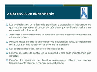 ASISTENCIA DE ENFERMERÍA 
 Los profesionales de enfermería planifican y proporcionan intervenciones 
que ayudan a prevenir el cáncer de próstata y que facilitan la vuelta a un 
estado de salud funcional. 
 Aumentar el conocimiento de la población sobre la detención temprana del 
cáncer de próstata. 
 Recoger datos durante la anamnesis y la exploración física, la exploración 
rectal digital es una valoración de enfermería avanzada. 
 Dar asistencia holística, sensible e individualizada. 
 Enseñar métodos de control de la humedad y olor en la incontinencia por 
esfuerzo. 
 Enseñar los ejercicios de Kegel o musculatura pélvica que pueden 
frecuentemente eliminar o mejorar la incontinencia. 
 