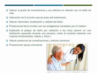  Valorar el grado de incontinencia y sus efectos en relación con el estilo de 
vida. 
 Valoración de la función sexual antes del tratamiento. 
 Valorar intensidad, localización y calidad del dolor. 
 Proporcional alivio al dolor con los analgésicos recetados por el médico. 
 Explicarle el peligro de daño por radiación a los otros (dormir en una 
habitación separado durante una semana, evitar el contacto estrecho con 
mujeres embarazadas, bebes y niños.) 
 Valorar presencia de complicaciones y efectos adversos. 
 Proporcionar apoyo emocional 
 