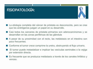 FISIOPATOLOGÍA: 
 La etiología completa del cáncer de próstata es desconocida, pero se cree 
que los andrógenos juegan un papel en su desarrollo. 
 Casi todos los canceres de próstata primarios son adenocarcinomas y se 
desarrollan en las zonas periféricas de las glándula 
 A pesar de su proximidad con el recto, las metástasis en el intestino son 
poco frecuentes. 
 Conforme el tumor crece comprime la uretra, obstruyendo el flujo urinario. 
 El tumor puede metastatizar e implicar las vesículas seminales o la vejiga 
por extensión directa. 
 Es frecuente que se produzca metástasis a través de los canales linfático y 
venoso. 
 