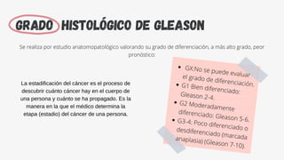 Grado histológico de Gleason
Se realiza por estudio anatomopatológico valorando su grado de diferenciación, a más alto grado, peor
pronóstico:
GX:No se puede evaluar
el grado de diferenciación.
G1 Bien diferenciado:
Gleason 2-4.
G2 Moderadamente
diferenciado: Gleason 5-6.
G3-4: Poco diferenciado o
desdiferenciado (marcada
anaplasia) (Gleason 7-10).
La estadificación del cáncer es el proceso de
descubrir cuánto cáncer hay en el cuerpo de
una persona y cuánto se ha propagado. Es la
manera en la que el médico determina la
etapa (estadio) del cáncer de una persona.
 