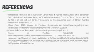 REFERENCIAS
Estadísticas adaptadas de la publicación Cancer Facts & Figures 2022 (Datos y cifras del cáncer
2022) de la American Cancer Society (ACS, Sociedad Americana Contra el Cáncer), del sitio web de
la ACS, y el sitio web del Centro Internacional de Investigaciones sobre el Cáncer. Fuentes
consultadas en febrero 2022.
Mayo Clinic, 2021. Cáncer de Próstata. Recuperado de: https://www.mayoclinic.org/es-
es/diseases-conditions/prostate-cancer/symptoms-causes/syc-20353087
Cáncer de Próstata. Recuperado de: http://urologiasc.com/etapificacion/
Cáncer de Próstata. Recuperado de:
https://repositorio.urp.edu.pe/bitstream/handle/URP/1221/20%20MBERNUY.pdf?
sequence=1&isAllowed=y#:~:text=Hay%20diversas%20formas%20de%20clasificar,bioqu%C3%AD
mica%20(D'Amico).&text=El%20score%20Gleason%20se%20basa%20en%20el%20patr%C3%B3n
%20glandular%20del%20tumor.
 