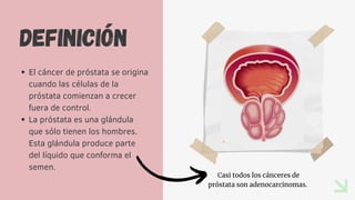 DEFINICIÓN
El cáncer de próstata se origina
cuando las células de la
próstata comienzan a crecer
fuera de control.
La próstata es una glándula
que sólo tienen los hombres.
Esta glándula produce parte
del líquido que conforma el
semen.
Casi todos los cánceres de
próstata son adenocarcinomas.
 