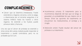 COMPLICACIONES
Cáncer que se disemina (metástasis). Puede
extenderse a órganos cercanos, como la vejiga,
o diseminarse por el torrente sanguíneo o el
sistema linfático hasta los huesos u otros
órganos. Se extiende a los huesos puede
provocar dolor y fracturas.
Una vez que el cáncer de próstata se extendió a
otras zonas del cuerpo, todavía puede responder al
tratamiento y puede controlarse, pero no es
probable que se cure.
Incontinencia urinaria. El tratamiento para la
incontinencia depende del tipo que se tenga, la
gravedad y la probabilidad de que mejore con el
tiempo. Entre las opciones de tratamiento se
encuentran los medicamentos, el sondaje y la
cirugía.
Disfunción eréctil. Puede resultar del cáncer de
próstata o su tratamiento.
 