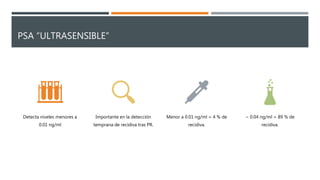 PSA “ULTRASENSIBLE”
Detecta niveles menores a
0.01 ng/ml
Importante en la detección
temprana de recidiva tras PR.
Menor a 0.01 ng/ml = 4 % de
recidiva.
~ 0.04 ng/ml = 89 % de
recidiva.
 