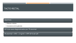 TACTO RECTAL.
OBJETIVO.
• Detectar nódulos.
• Consistencia de la glándula.
18 % de casos diagnosticados por TR anormal.
TR anormal + APE ~ 2 ng/ml = VPP 30 % de CaP.
 