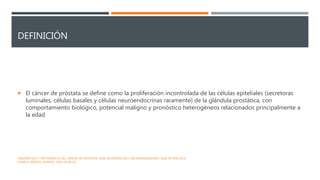 DEFINICIÓN
 El cáncer de próstata se define como la proliferación incontrolada de las células epiteliales (secretoras
luminales, células basales y células neuroendocrinas raramente) de la glándula prostática, con
comportamiento biológico, potencial maligno y pronóstico heterogéneos relacionados principalmente a
la edad
DIAGNÓSTICO Y TRATAMIENTO DEL CÁNCER DE PRÓSTATA. GUÍA DE EVIDENCIAS Y RECOMENDACIONES: GUÍA DE PRÁCTICA
CLÍNICA. MÉXICO, CENETEC; 2018 [26.06.22].
 