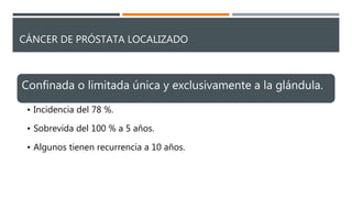 CÁNCER DE PRÓSTATA LOCALIZADO
Confinada o limitada única y exclusivamente a la glándula.
• Incidencia del 78 %.
• Sobrevida del 100 % a 5 años.
• Algunos tienen recurrencia a 10 años.
 