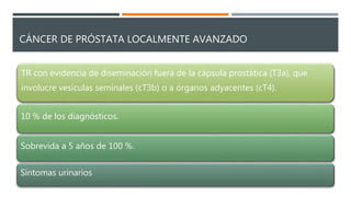 CÁNCER DE PRÓSTATA LOCALMENTE AVANZADO
TR con evidencia de diseminación fuera de la cápsula prostática (T3a), que
involucre vesículas seminales (cT3b) o a órganos adyacentes (cT4).
10 % de los diagnósticos.
Sobrevida a 5 años de 100 %.
Síntomas urinarios
 