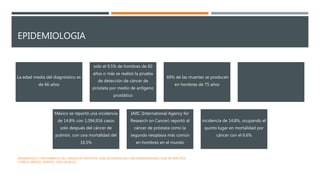 EPIDEMIOLOGIA
La edad media del diagnóstico es
de 66 años
solo el 9.5% de hombres de 60
años o más se realizó la prueba
de detección de cáncer de
próstata por medio de antígeno
prostático
69% de las muertes se producen
en hombres de 75 años
México se reportó una incidencia
de 14.8% con 1,094,916 casos
solo después del cáncer de
pulmón, con una mortalidad del
16.5%
IARC (International Agency for
Research on Cancer) reportó al
cáncer de próstata como la
segunda neoplasia más común
en hombres en el mundo
incidencia de 14.8%, ocupando el
quinto lugar en mortalidad por
cáncer con el 6.6%
DIAGNÓSTICO Y TRATAMIENTO DEL CÁNCER DE PRÓSTATA. GUÍA DE EVIDENCIAS Y RECOMENDACIONES: GUÍA DE PRÁCTICA
CLÍNICA. MÉXICO, CENETEC; 2018 [26.06.22].
 