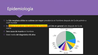 Epidemiología
 La 2da neoplasia sólida no cutánea con mayor prevalencia en hombres después de Ca de pulmón a
nivel mundial
 En México es el cáncer más prevalente en hombres y el 2do en general solo después de Ca de
mama
 3era causa de muerte en hombres
 Edad media del diagnóstico 66 años
 