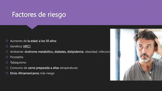Factores de riesgo
 Aumento de la edad: a los 50 años
 Genética: HPC1
 Ambiente: síndrome metabólico, diabetes, dislipidemia, obesidad, infecciones
 Prostatitis
 Tabaquismo
 Consumo de carne preparada a altas temperaturas
 Etnia: Afroamericanos más riesgo
 