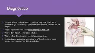 Diagnóstico
 Tacto rectal está indicado en todo paciente mayor de 55 años con
sintomatología urinaria baja o pacientes asintomáticos con factores de
riesgo
 Biopsia a pacientes: con tacto rectal anormal o APE >10
 Valores de 4-10 APE tomar otros estudios
 Valores <4 se debe tomar en cuenta factores de riesgo
 En biopsia previa negativa: se repite si el APE se eleva, tacto rectal
sospechoso, imágenes por RM paramétricas,
 