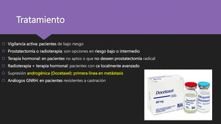 Tratamiento
 Vigilancia activa: pacientes de bajo riesgo
 Prostatectomía o radioterapia: son opciones en riesgo bajo o intermedio
 Terapia hormonal: en pacientes no aptos o que no deseen prostatectomía radical
 Radioterapia + terapia hormonal: pacientes con ca localmente avanzado
 Supresión androgénica (Docetaxel): primera línea en metástasis
 Análogos GNRH: en pacientes resistentes a castración
 