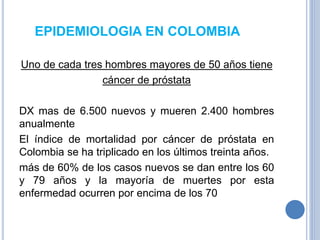 EPIDEMIOLOGIA EN COLOMBIA
Uno de cada tres hombres mayores de 50 años tiene
cáncer de próstata
DX mas de 6.500 nuevos y mueren 2.400 hombres
anualmente
El índice de mortalidad por cáncer de próstata en
Colombia se ha triplicado en los últimos treinta años.
más de 60% de los casos nuevos se dan entre los 60
y 79 años y la mayoría de muertes por esta
enfermedad ocurren por encima de los 70
 