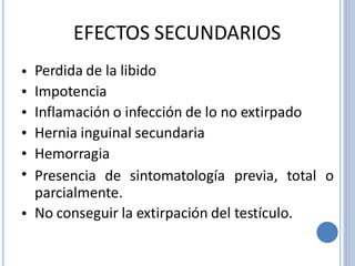 EFECTOS SECUNDARIOS
Perdida de la libido
Impotencia
Inflamación o infección de lo no extirpado
Hernia inguinal secundaria
Hemorragia
•
•
•
•
•
• Presencia de sintomatología previa, total o
parcialmente.
No conseguir la extirpación del testículo.•
 