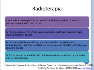 Radioterapia
Rayos x de alta energía u otros tipos de radiación para destruir células
cancerosas o impedir que crezcan.
La radioterapia externa utiliza una máquina fuera del cuerpo para enviar
radiación hacia el cáncer.
La radioterapia interna utiliza una sustancia radiactiva sellada en
agujas, semillas, alambres o catéteres que se colocan directamente dentro o
cerca del cáncer.
La forma en que se administra la radioterapia depende del tipo y el estadio
que se está tratando.
J. Cassinello Espinosa, A. Arcediano del Amo. Cáncer de próstata Avanzado. Medicine 9 (2007)
Instituto Nacional de Cáncer. EUA( 2012) www.cancer.gov
 