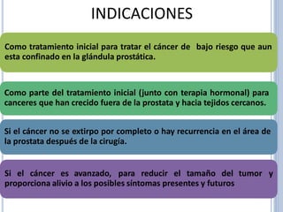 INDICACIONES
Como tratamiento inicial para tratar el cáncer de
esta confinado en la glándula prostática.
bajo riesgo que aun
Como parte del tratamiento inicial (junto con terapia hormonal) para
canceres que han crecido fuera de la prostata y hacia tejidos cercanos.
Si el cáncer no se extirpo por completo o hay recurrencia en el área de
la prostata después de la cirugía.
Si el cáncer es avanzado, para reducir el tamaño del tumor y
proporciona alivio a los posibles síntomas presentes y futuros
 