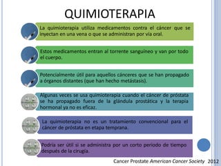 QUIMIOTERAPIA
La quimioterapia utiliza medicamentos contra el cáncer que se
inyectan en una vena o que se administran por vía oral.
Estos medicamentos entran al torrente sanguíneo y van por todo
el cuerpo.
Potencialmente útil para aquellos cánceres que se han propagado
a órganos distantes (que han hecho metástasis).
Algunas veces se usa quimioterapia cuando el cáncer de próstata
se ha propagado fuera de la glándula prostática y la terapia
hormonal ya no es eficaz.
La quimioterapia no es un tratamiento convencional para el
cáncer de próstata en etapa temprana.
Podría ser útil si se administra por un corto periodo de tiempo
después de la cirugía.
Cancer Prostate American Cancer Society 2012
 