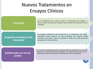 Nuevos Tratamientos en
Ensayos Clínicos
•Es un tratamiento para el que se utiliza un instrumento para congelar y
destruir células cancerosas de la próstata. Este procedimiento también se llama
crioterapia.
Criocirugía
•La ecografia enfocada de alta intensidad es un tratamiento que utiliza
ultrasonido (ondas acústicas de alta intensidad) para destruir células
cancerosas. Para tratar el cáncer de próstata se utiliza una sonda endorrectal
para generar las ondas acústicas.
Ecografía enfocada de alta
intensidad
• Es un tipo de radioterapia externa de alta energía que dirige hacia los tumores
corrientes de protones (partículas pequeñas con carga positiva). Este tipo de
radioterapia está en estudio para el tratamiento del cáncer de próstata.Radioterapia con haz de
protón
 
