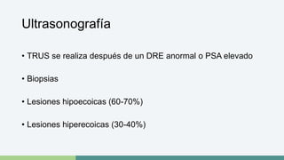 Ultrasonografía 
• TRUS se realiza después de un DRE anormal o PSA elevado 
• Biopsias 
• Lesiones hipoecoicas (60-70%) 
• Lesiones hiperecoicas (30-40%) 
 