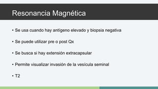 Resonancia Magnética 
• Se usa cuando hay antígeno elevado y biopsia negativa 
• Se puede utilizar pre o post Qx 
• Se busca si hay extensión extracapsular 
• Permite visualizar invasión de la vesícula seminal 
• T2 
 