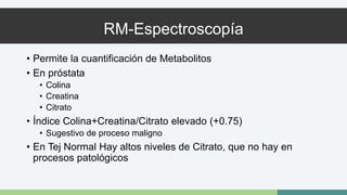RM-Espectroscopía 
• Permite la cuantificación de Metabolitos 
• En próstata 
• Colina 
• Creatina 
• Citrato 
• Índice Colina+Creatina/Citrato elevado (+0.75) 
• Sugestivo de proceso maligno 
• En Tej Normal Hay altos niveles de Citrato, que no hay en 
procesos patológicos 
 