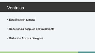 Ventajas 
• Estatificación tumoral 
• Recurrencia después del tratamiento 
• Distinción ADC vs Benignos 
 