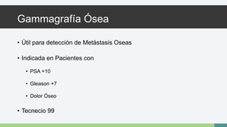 Gammagrafía Ósea 
• Útil para detección de Metástasis Oseas 
• Indicada en Pacientes con 
• PSA +10 
• Gleason +7 
• Dolor Óseo 
• Tecnecio 99 
 