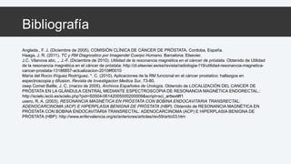 Bibliografía 
Anglada., F. J. (Diciembre de 2005). COMISIÓN CLÍNICA DE CÁNCER DE PRÓSTATA. Cordoba, España. 
Haaga, J. R. (2011). TC y RM Diagnostico por Imagendel Cuerpo Humano. Barcelona: Elsevier. 
J.C. Vilanova abc, ,. J.-F. (Diciembre de 2010). Utilidad de la resonancia magnética en el cáncer de próstata. Obtenido de Utilidad 
de la resonancia magnética en el cáncer de próstata: http://zl.elsevier.es/es/revista/radiologia-119/utilidad-resonancia-magnetica-cancer- 
prostata-13188857-actualizacion-2010#f0010 
María del Rocío Iñíguez Rodríguez, *. C. (2010). Aplicaciones de la RM funcional en el cáncer prostatico: hallazgos en 
espectroscopia y difusion. Revista de Investigacion Medica Sur, 73-80. 
osep Comet Batlle, J. C. (marzo de 2005). Archivos Españoles de Urología. Obtenido de LOCALIZACIÓN DEL CANCER DE 
PRÓSTATA EN LA GLÁNDULA CENTRAL MEDIANTE ESPECTROSCOPIA DE RESONANCIA MAGNÉTICA ENDORECTAL.: 
http://scielo.isciii.es/scielo.php?pid=S0004-06142005000200009&script=sci_arttext#f1 
usero, R. A. (2003). RESONANCIA MAGNÉTICA EN PRÓSTATA CON BOBINA ENDOCAVITARIA TRANSRECTAL: 
ADENOCARCINOMA (ACP) E HIPERPLASIA BENIGNA DE PRÓSTATA (HBP). Obtenido de RESONANCIA MAGNÉTICA EN 
PRÓSTATA CON BOBINA ENDOCAVITARIA TRANSRECTAL: ADENOCARCINOMA (ACP) E HIPERPLASIA BENIGNA DE 
PRÓSTATA (HBP): http://www.enfervalencia.org/ei/anteriores/articles/rev59/artic03.htm 
