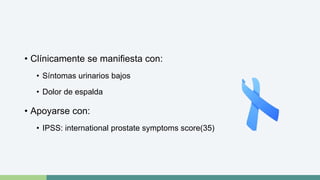 • Clínicamente se manifiesta con: 
• Síntomas urinarios bajos 
• Dolor de espalda 
• Apoyarse con: 
• IPSS: international prostate symptoms score(35) 
 