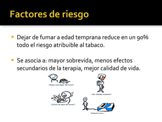 Dejar de fumar a edad temprana reduce en un 90% todo el riesgo atribuible al tabaco. Se asocia a: mayor sobrevida, menos efectos secundarios de la terapia, mejor calidad de vida.  