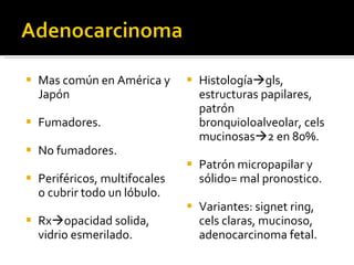 Mas común en América y Japón Fumadores. No fumadores. Periféricos, multifocales o cubrir todo un lóbulo. Rx  opacidad solida, vidrio esmerilado.  Histología  gls, estructuras papilares, patrón bronquioloalveolar, cels mucinosas  2 en 80%. Patrón micropapilar y sólido= mal pronostico. Variantes: signet ring, cels claras, mucinoso, adenocarcinoma fetal.  
