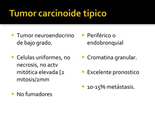Tumor neuroendocrino de bajo grado. Celulas uniformes, no necrosis, no actv mitótica elevada [2 mitosis/2mm No fumadores Periférico o endobronquial Cromatina granular. Excelente pronostico 10-15% metástasis. 