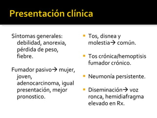 Síntomas generales: debilidad, anorexia, pérdida de peso, fiebre. Fumador pasivo   mujer, joven, adenocarcinoma, igual presentación, mejor pronostico. Tos, disnea y molestia   común. Tos crónica/hemoptisis fumador crónico. Neumonía persistente. Diseminación   voz ronca, hemidiafragma elevado en Rx.  