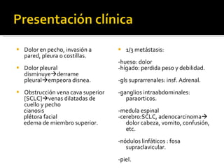 Dolor en pecho, invasión a pared, pleura o costillas.  Dolor pleural disminuye  derrame pleural  empeora disnea. Obstrucción vena cava superior [SCLC]  venas dilatadas de cuello y pecho cianosis plétora facial edema de miembro superior.  1/3 metástasis:  -hueso: dolor -hígado: perdida peso y debilidad. -gls suprarrenales: insf. Adrenal. -ganglios intraabdominales: paraorticos. -medula espinal -cerebro:SCLC, adenocarcinoma   dolor cabeza, vomito, confusión, etc.  -nódulos linfáticos : fosa supraclavicular. -piel. 