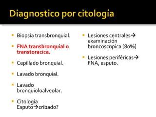 Biopsia transbronquial. FNA transbronquial o transtoracica. Cepillado bronquial. Lavado bronquial. Lavado bronquioloalveolar. Citología Esputo  cribado? Lesiones centrales   examinación broncoscopica [80%] Lesiones periféricas   FNA, esputo.  