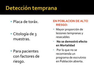 Placa de toráx. Citología de 3 muestras.  Para pacientes con factores de riesgo. EN POBLACION DE ALTO RIESGO: Mayor proporción de lesiones tempranas y resecables No se demostró efecto en Mortalidad Por lo que no se recomienda un programa de escrutinio en Población abierta. 